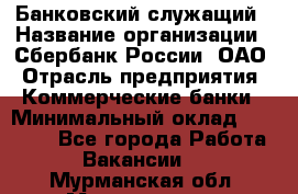 Банковский служащий › Название организации ­ Сбербанк России, ОАО › Отрасль предприятия ­ Коммерческие банки › Минимальный оклад ­ 14 000 - Все города Работа » Вакансии   . Мурманская обл.,Мончегорск г.